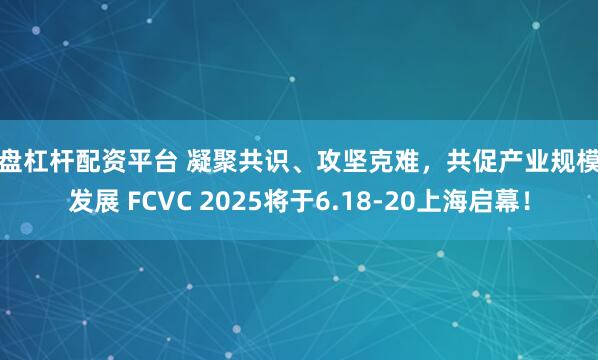 实盘杠杆配资平台 凝聚共识、攻坚克难，共促产业规模化发展 FCVC 2025将于6.18-20上海启幕！