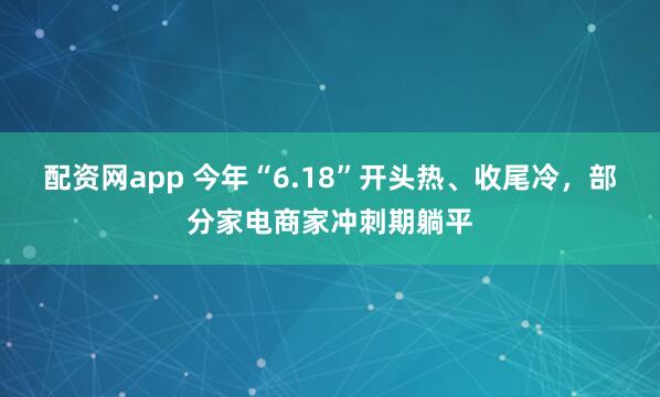 配资网app 今年“6.18”开头热、收尾冷，部分家电商家冲刺期躺平