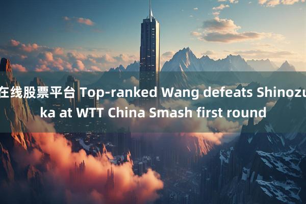 在线股票平台 Top-ranked Wang defeats Shinozuka at WTT China Smash first round