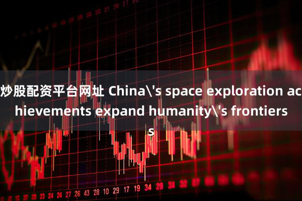 炒股配资平台网址 China's space exploration achievements expand humanity's frontiers