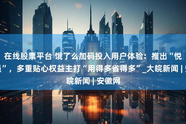 在线股票平台 饿了么加码投入用户体验：推出“悦享会员”，多重贴心权益主打“用得多省得多”_大皖新闻 | 安徽网