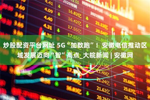 炒股配资平台网址 5G“加数跑”！安徽电信推动区域发展迈向“智”高点_大皖新闻 | 安徽网