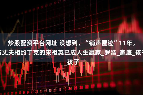 炒股配资平台网址 没想到，“销声匿迹”11年，与丈夫相约丁克的宋祖英已成人生赢家_罗浩_家庭_孩子