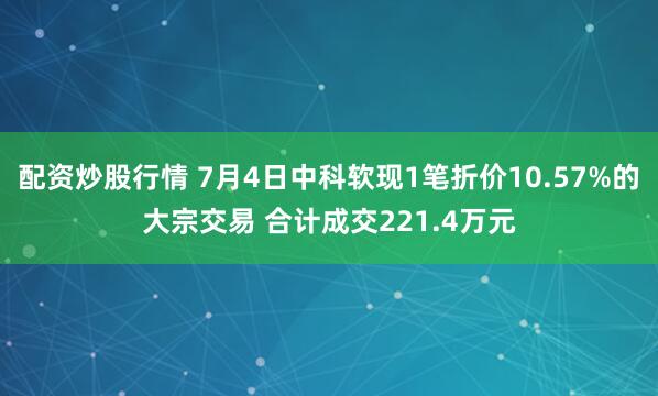 配资炒股行情 7月4日中科软现1笔折价10.57%的大宗交易 合计成交221.4万元