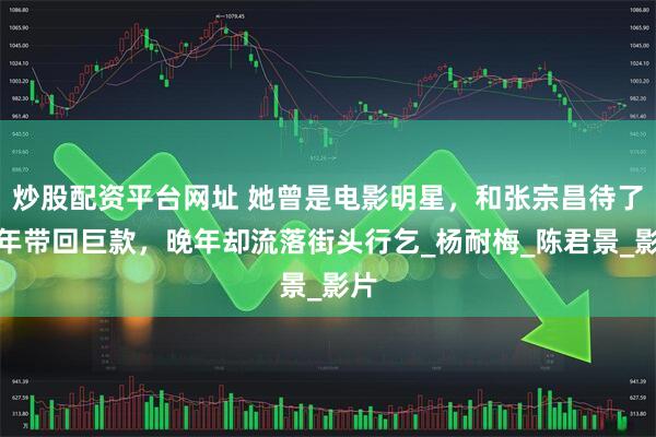 炒股配资平台网址 她曾是电影明星，和张宗昌待了半年带回巨款，晚年却流落街头行乞_杨耐梅_陈君景_影片