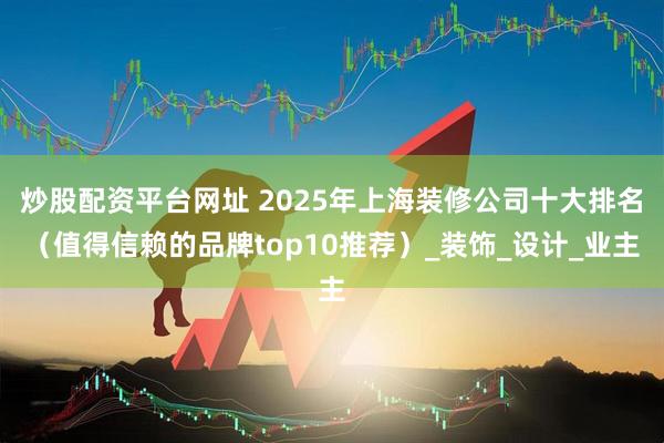 炒股配资平台网址 2025年上海装修公司十大排名（值得信赖的品牌top10推荐）_装饰_设计_业主