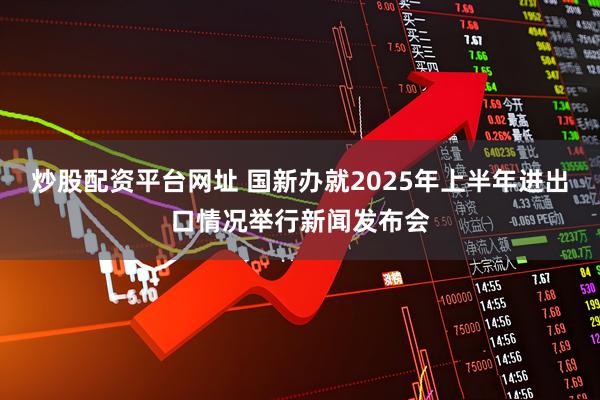 炒股配资平台网址 国新办就2025年上半年进出口情况举行新闻发布会