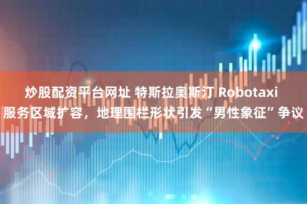 炒股配资平台网址 特斯拉奥斯汀 Robotaxi 服务区域扩容，地理围栏形状引发“男性象征”争议