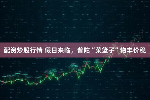 配资炒股行情 假日来临，普陀“菜篮子”物丰价稳