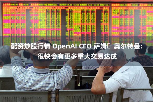 配资炒股行情 OpenAI CEO 萨姆・奥尔特曼: 很快会有更多重大交易达成