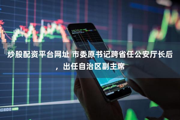 炒股配资平台网址 市委原书记跨省任公安厅长后，出任自治区副主席