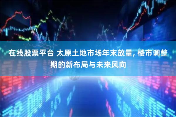 在线股票平台 太原土地市场年末放量, 楼市调整期的新布局与未来风向