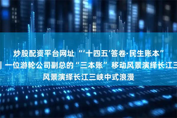 炒股配资平台网址 “‘十四五’答卷·民生账本”系列报道⑩｜一位游轮公司副总的“三本账” 移动风景演绎长江三峡中式浪漫