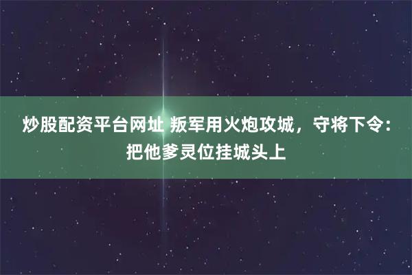 炒股配资平台网址 叛军用火炮攻城，守将下令：把他爹灵位挂城头上
