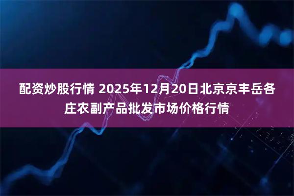 配资炒股行情 2025年12月20日北京京丰岳各庄农副产品批发市场价格行情
